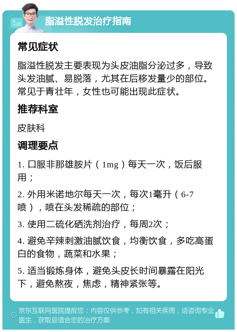 脂溢性脱发治疗指南 常见症状 脂溢性脱发主要表现为头皮油脂分泌过多，导致头发油腻、易脱落，尤其在后移发量少的部位。常见于青壮年，女性也可能出现此症状。 推荐科室 皮肤科 调理要点 1. 口服非那雄胺片（1mg）每天一次，饭后服用； 2. 外用米诺地尔每天一次，每次1毫升（6-7喷），喷在头发稀疏的部位； 3. 使用二硫化硒洗剂治疗，每周2次； 4. 避免辛辣刺激油腻饮食，均衡饮食，多吃高蛋白的食物，蔬菜和水果； 5. 适当锻炼身体，避免头皮长时间暴露在阳光下，避免熬夜，焦虑，精神紧张等。