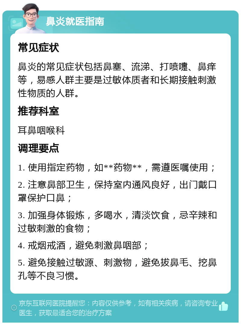 鼻炎就医指南 常见症状 鼻炎的常见症状包括鼻塞、流涕、打喷嚏、鼻痒等，易感人群主要是过敏体质者和长期接触刺激性物质的人群。 推荐科室 耳鼻咽喉科 调理要点 1. 使用指定药物，如**药物**，需遵医嘱使用； 2. 注意鼻部卫生，保持室内通风良好，出门戴口罩保护口鼻； 3. 加强身体锻炼，多喝水，清淡饮食，忌辛辣和过敏刺激的食物； 4. 戒烟戒酒，避免刺激鼻咽部； 5. 避免接触过敏源、刺激物，避免拔鼻毛、挖鼻孔等不良习惯。