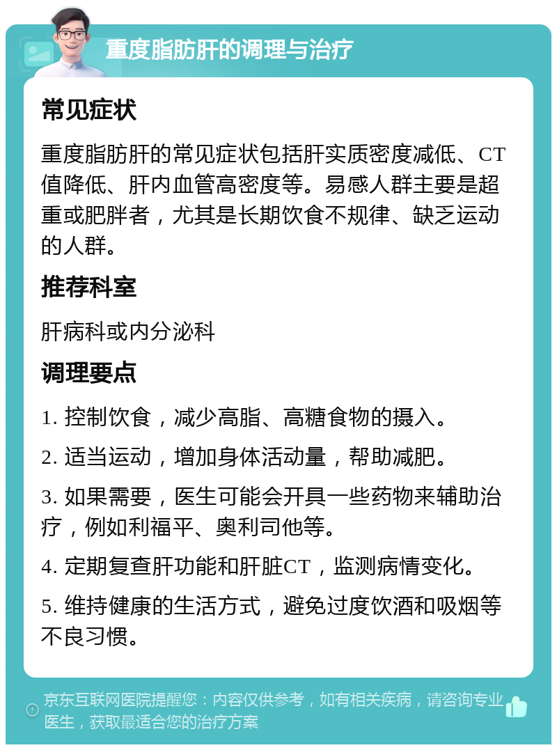 重度脂肪肝的调理与治疗 常见症状 重度脂肪肝的常见症状包括肝实质密度减低、CT值降低、肝内血管高密度等。易感人群主要是超重或肥胖者，尤其是长期饮食不规律、缺乏运动的人群。 推荐科室 肝病科或内分泌科 调理要点 1. 控制饮食，减少高脂、高糖食物的摄入。 2. 适当运动，增加身体活动量，帮助减肥。 3. 如果需要，医生可能会开具一些药物来辅助治疗，例如利福平、奥利司他等。 4. 定期复查肝功能和肝脏CT，监测病情变化。 5. 维持健康的生活方式，避免过度饮酒和吸烟等不良习惯。