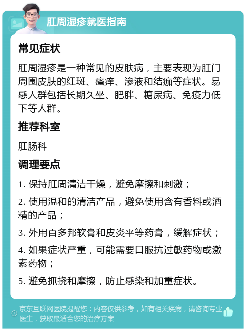 肛周湿疹就医指南 常见症状 肛周湿疹是一种常见的皮肤病，主要表现为肛门周围皮肤的红斑、瘙痒、渗液和结痂等症状。易感人群包括长期久坐、肥胖、糖尿病、免疫力低下等人群。 推荐科室 肛肠科 调理要点 1. 保持肛周清洁干燥，避免摩擦和刺激； 2. 使用温和的清洁产品，避免使用含有香料或酒精的产品； 3. 外用百多邦软膏和皮炎平等药膏，缓解症状； 4. 如果症状严重，可能需要口服抗过敏药物或激素药物； 5. 避免抓挠和摩擦，防止感染和加重症状。