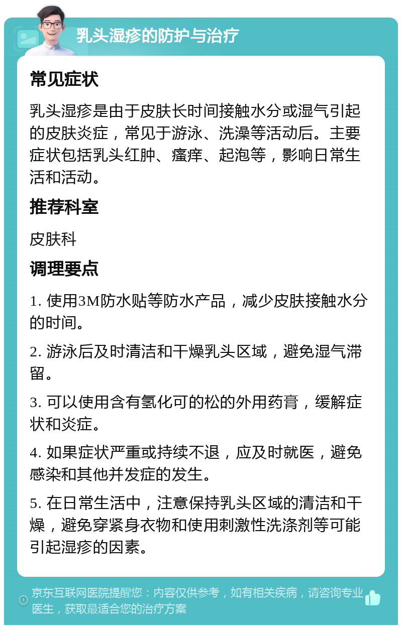 乳头湿疹的防护与治疗 常见症状 乳头湿疹是由于皮肤长时间接触水分或湿气引起的皮肤炎症，常见于游泳、洗澡等活动后。主要症状包括乳头红肿、瘙痒、起泡等，影响日常生活和活动。 推荐科室 皮肤科 调理要点 1. 使用3M防水贴等防水产品，减少皮肤接触水分的时间。 2. 游泳后及时清洁和干燥乳头区域，避免湿气滞留。 3. 可以使用含有氢化可的松的外用药膏，缓解症状和炎症。 4. 如果症状严重或持续不退，应及时就医，避免感染和其他并发症的发生。 5. 在日常生活中，注意保持乳头区域的清洁和干燥，避免穿紧身衣物和使用刺激性洗涤剂等可能引起湿疹的因素。