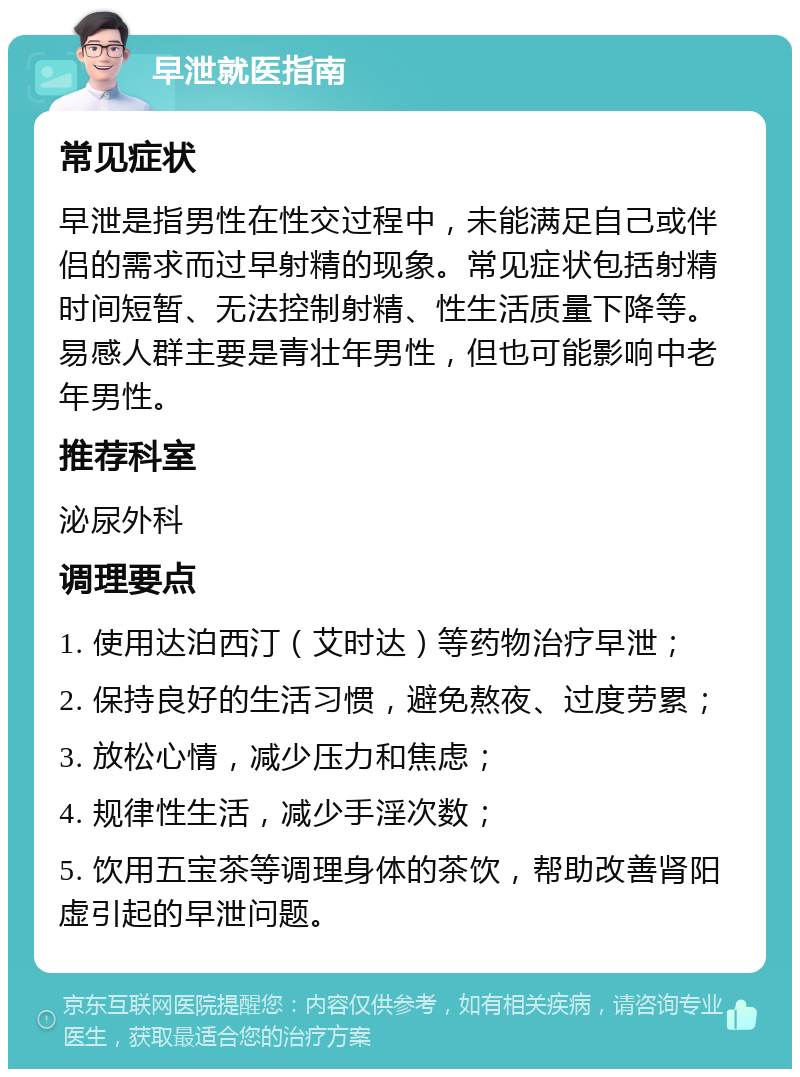 早泄就医指南 常见症状 早泄是指男性在性交过程中，未能满足自己或伴侣的需求而过早射精的现象。常见症状包括射精时间短暂、无法控制射精、性生活质量下降等。易感人群主要是青壮年男性，但也可能影响中老年男性。 推荐科室 泌尿外科 调理要点 1. 使用达泊西汀（艾时达）等药物治疗早泄； 2. 保持良好的生活习惯，避免熬夜、过度劳累； 3. 放松心情，减少压力和焦虑； 4. 规律性生活，减少手淫次数； 5. 饮用五宝茶等调理身体的茶饮，帮助改善肾阳虚引起的早泄问题。