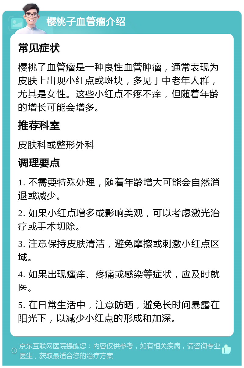 樱桃子血管瘤介绍 常见症状 樱桃子血管瘤是一种良性血管肿瘤，通常表现为皮肤上出现小红点或斑块，多见于中老年人群，尤其是女性。这些小红点不疼不痒，但随着年龄的增长可能会增多。 推荐科室 皮肤科或整形外科 调理要点 1. 不需要特殊处理，随着年龄增大可能会自然消退或减少。 2. 如果小红点增多或影响美观，可以考虑激光治疗或手术切除。 3. 注意保持皮肤清洁，避免摩擦或刺激小红点区域。 4. 如果出现瘙痒、疼痛或感染等症状，应及时就医。 5. 在日常生活中，注意防晒，避免长时间暴露在阳光下，以减少小红点的形成和加深。