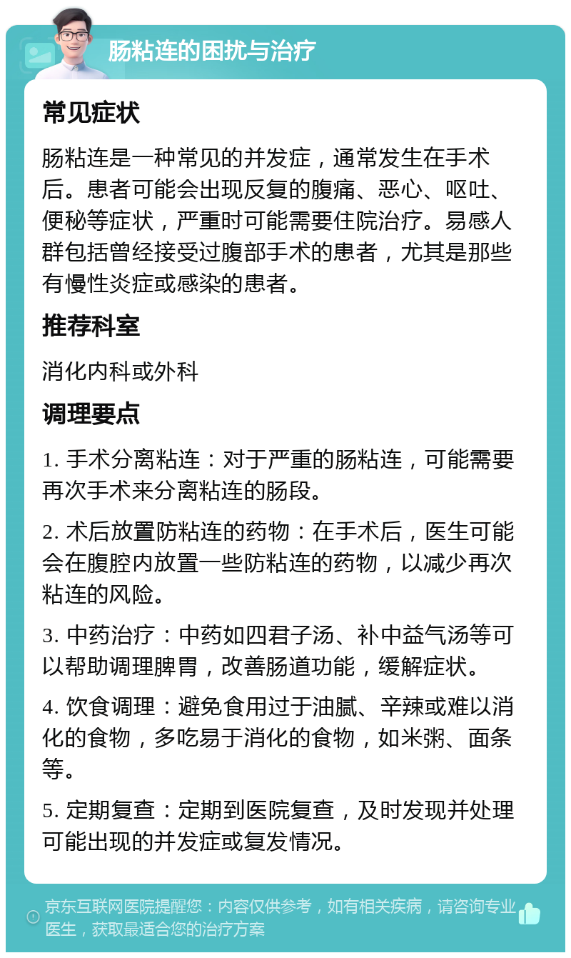 肠粘连的困扰与治疗 常见症状 肠粘连是一种常见的并发症，通常发生在手术后。患者可能会出现反复的腹痛、恶心、呕吐、便秘等症状，严重时可能需要住院治疗。易感人群包括曾经接受过腹部手术的患者，尤其是那些有慢性炎症或感染的患者。 推荐科室 消化内科或外科 调理要点 1. 手术分离粘连：对于严重的肠粘连，可能需要再次手术来分离粘连的肠段。 2. 术后放置防粘连的药物：在手术后，医生可能会在腹腔内放置一些防粘连的药物，以减少再次粘连的风险。 3. 中药治疗：中药如四君子汤、补中益气汤等可以帮助调理脾胃，改善肠道功能，缓解症状。 4. 饮食调理：避免食用过于油腻、辛辣或难以消化的食物，多吃易于消化的食物，如米粥、面条等。 5. 定期复查：定期到医院复查，及时发现并处理可能出现的并发症或复发情况。