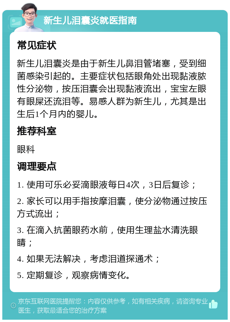 新生儿泪囊炎就医指南 常见症状 新生儿泪囊炎是由于新生儿鼻泪管堵塞，受到细菌感染引起的。主要症状包括眼角处出现黏液脓性分泌物，按压泪囊会出现黏液流出，宝宝左眼有眼屎还流泪等。易感人群为新生儿，尤其是出生后1个月内的婴儿。 推荐科室 眼科 调理要点 1. 使用可乐必妥滴眼液每日4次，3日后复诊； 2. 家长可以用手指按摩泪囊，使分泌物通过按压方式流出； 3. 在滴入抗菌眼药水前，使用生理盐水清洗眼睛； 4. 如果无法解决，考虑泪道探通术； 5. 定期复诊，观察病情变化。