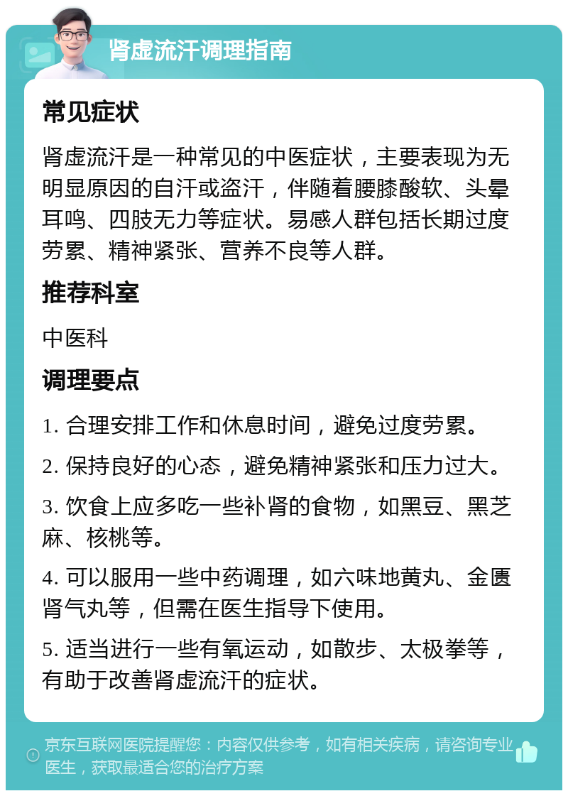 肾虚流汗调理指南 常见症状 肾虚流汗是一种常见的中医症状，主要表现为无明显原因的自汗或盗汗，伴随着腰膝酸软、头晕耳鸣、四肢无力等症状。易感人群包括长期过度劳累、精神紧张、营养不良等人群。 推荐科室 中医科 调理要点 1. 合理安排工作和休息时间，避免过度劳累。 2. 保持良好的心态，避免精神紧张和压力过大。 3. 饮食上应多吃一些补肾的食物，如黑豆、黑芝麻、核桃等。 4. 可以服用一些中药调理，如六味地黄丸、金匮肾气丸等，但需在医生指导下使用。 5. 适当进行一些有氧运动，如散步、太极拳等，有助于改善肾虚流汗的症状。