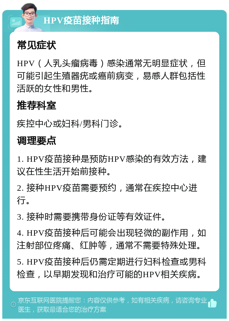 HPV疫苗接种指南 常见症状 HPV（人乳头瘤病毒）感染通常无明显症状，但可能引起生殖器疣或癌前病变，易感人群包括性活跃的女性和男性。 推荐科室 疾控中心或妇科/男科门诊。 调理要点 1. HPV疫苗接种是预防HPV感染的有效方法，建议在性生活开始前接种。 2. 接种HPV疫苗需要预约，通常在疾控中心进行。 3. 接种时需要携带身份证等有效证件。 4. HPV疫苗接种后可能会出现轻微的副作用，如注射部位疼痛、红肿等，通常不需要特殊处理。 5. HPV疫苗接种后仍需定期进行妇科检查或男科检查，以早期发现和治疗可能的HPV相关疾病。