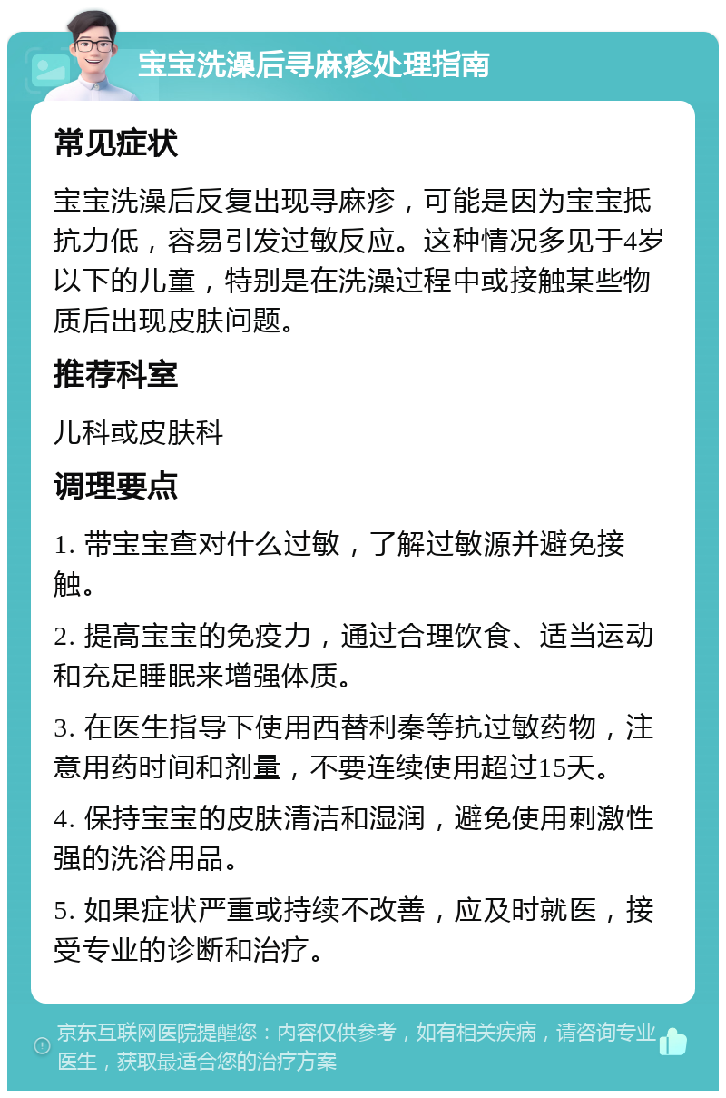 宝宝洗澡后寻麻疹处理指南 常见症状 宝宝洗澡后反复出现寻麻疹，可能是因为宝宝抵抗力低，容易引发过敏反应。这种情况多见于4岁以下的儿童，特别是在洗澡过程中或接触某些物质后出现皮肤问题。 推荐科室 儿科或皮肤科 调理要点 1. 带宝宝查对什么过敏，了解过敏源并避免接触。 2. 提高宝宝的免疫力，通过合理饮食、适当运动和充足睡眠来增强体质。 3. 在医生指导下使用西替利秦等抗过敏药物，注意用药时间和剂量，不要连续使用超过15天。 4. 保持宝宝的皮肤清洁和湿润，避免使用刺激性强的洗浴用品。 5. 如果症状严重或持续不改善，应及时就医，接受专业的诊断和治疗。