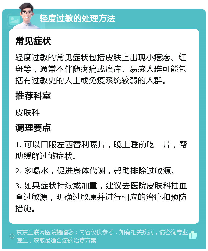 轻度过敏的处理方法 常见症状 轻度过敏的常见症状包括皮肤上出现小疙瘩、红斑等，通常不伴随疼痛或瘙痒。易感人群可能包括有过敏史的人士或免疫系统较弱的人群。 推荐科室 皮肤科 调理要点 1. 可以口服左西替利嗪片，晚上睡前吃一片，帮助缓解过敏症状。 2. 多喝水，促进身体代谢，帮助排除过敏源。 3. 如果症状持续或加重，建议去医院皮肤科抽血查过敏源，明确过敏原并进行相应的治疗和预防措施。