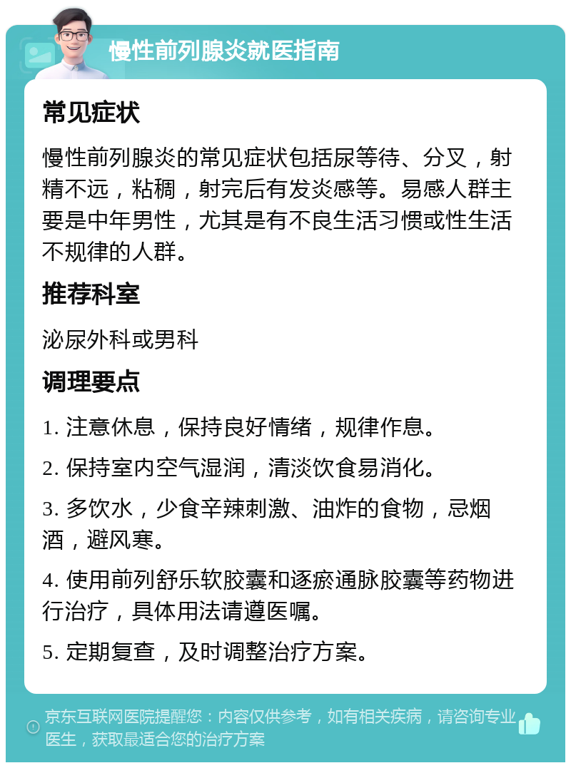 慢性前列腺炎就医指南 常见症状 慢性前列腺炎的常见症状包括尿等待、分叉，射精不远，粘稠，射完后有发炎感等。易感人群主要是中年男性，尤其是有不良生活习惯或性生活不规律的人群。 推荐科室 泌尿外科或男科 调理要点 1. 注意休息，保持良好情绪，规律作息。 2. 保持室内空气湿润，清淡饮食易消化。 3. 多饮水，少食辛辣刺激、油炸的食物，忌烟酒，避风寒。 4. 使用前列舒乐软胶囊和逐瘀通脉胶囊等药物进行治疗，具体用法请遵医嘱。 5. 定期复查，及时调整治疗方案。