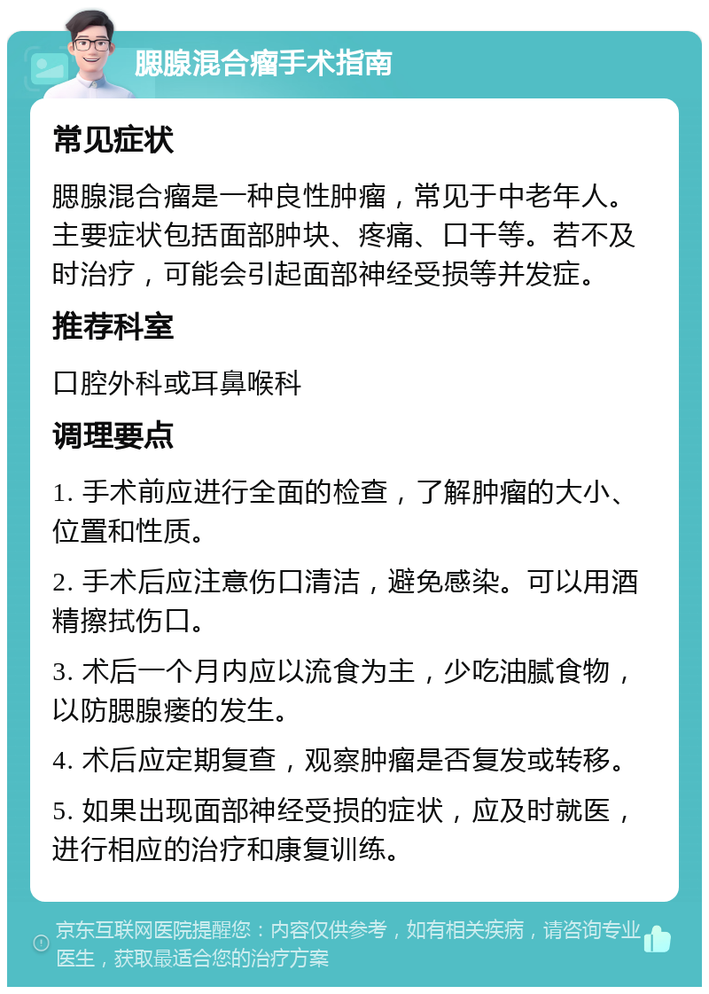 腮腺混合瘤手术指南 常见症状 腮腺混合瘤是一种良性肿瘤，常见于中老年人。主要症状包括面部肿块、疼痛、口干等。若不及时治疗，可能会引起面部神经受损等并发症。 推荐科室 口腔外科或耳鼻喉科 调理要点 1. 手术前应进行全面的检查，了解肿瘤的大小、位置和性质。 2. 手术后应注意伤口清洁，避免感染。可以用酒精擦拭伤口。 3. 术后一个月内应以流食为主，少吃油腻食物，以防腮腺瘘的发生。 4. 术后应定期复查，观察肿瘤是否复发或转移。 5. 如果出现面部神经受损的症状，应及时就医，进行相应的治疗和康复训练。