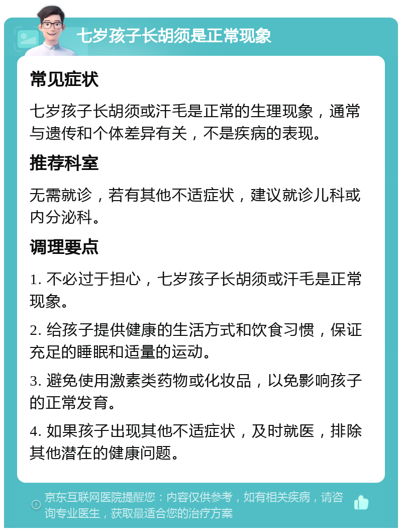 七岁孩子长胡须是正常现象 常见症状 七岁孩子长胡须或汗毛是正常的生理现象，通常与遗传和个体差异有关，不是疾病的表现。 推荐科室 无需就诊，若有其他不适症状，建议就诊儿科或内分泌科。 调理要点 1. 不必过于担心，七岁孩子长胡须或汗毛是正常现象。 2. 给孩子提供健康的生活方式和饮食习惯，保证充足的睡眠和适量的运动。 3. 避免使用激素类药物或化妆品，以免影响孩子的正常发育。 4. 如果孩子出现其他不适症状，及时就医，排除其他潜在的健康问题。