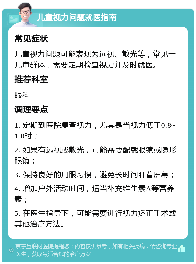 儿童视力问题就医指南 常见症状 儿童视力问题可能表现为远视、散光等，常见于儿童群体，需要定期检查视力并及时就医。 推荐科室 眼科 调理要点 1. 定期到医院复查视力，尤其是当视力低于0.8~1.0时； 2. 如果有远视或散光，可能需要配戴眼镜或隐形眼镜； 3. 保持良好的用眼习惯，避免长时间盯着屏幕； 4. 增加户外活动时间，适当补充维生素A等营养素； 5. 在医生指导下，可能需要进行视力矫正手术或其他治疗方法。