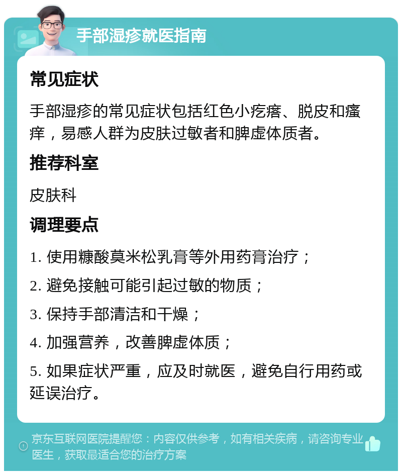 手部湿疹就医指南 常见症状 手部湿疹的常见症状包括红色小疙瘩、脱皮和瘙痒，易感人群为皮肤过敏者和脾虚体质者。 推荐科室 皮肤科 调理要点 1. 使用糠酸莫米松乳膏等外用药膏治疗； 2. 避免接触可能引起过敏的物质； 3. 保持手部清洁和干燥； 4. 加强营养，改善脾虚体质； 5. 如果症状严重，应及时就医，避免自行用药或延误治疗。