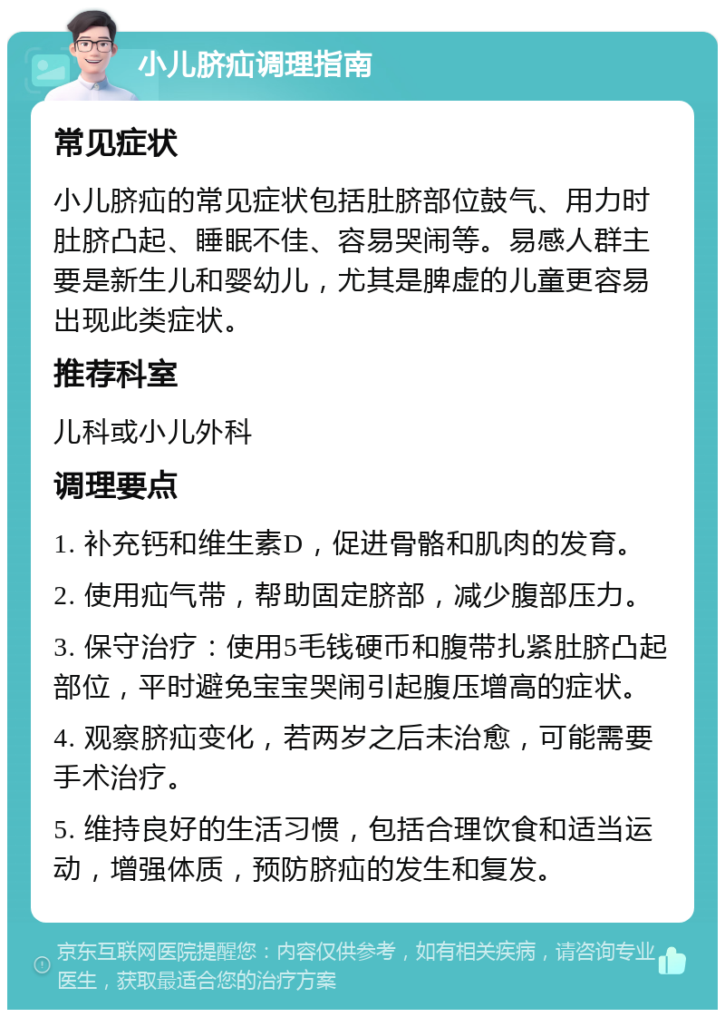 小儿脐疝调理指南 常见症状 小儿脐疝的常见症状包括肚脐部位鼓气、用力时肚脐凸起、睡眠不佳、容易哭闹等。易感人群主要是新生儿和婴幼儿，尤其是脾虚的儿童更容易出现此类症状。 推荐科室 儿科或小儿外科 调理要点 1. 补充钙和维生素D，促进骨骼和肌肉的发育。 2. 使用疝气带，帮助固定脐部，减少腹部压力。 3. 保守治疗：使用5毛钱硬币和腹带扎紧肚脐凸起部位，平时避免宝宝哭闹引起腹压增高的症状。 4. 观察脐疝变化，若两岁之后未治愈，可能需要手术治疗。 5. 维持良好的生活习惯，包括合理饮食和适当运动，增强体质，预防脐疝的发生和复发。