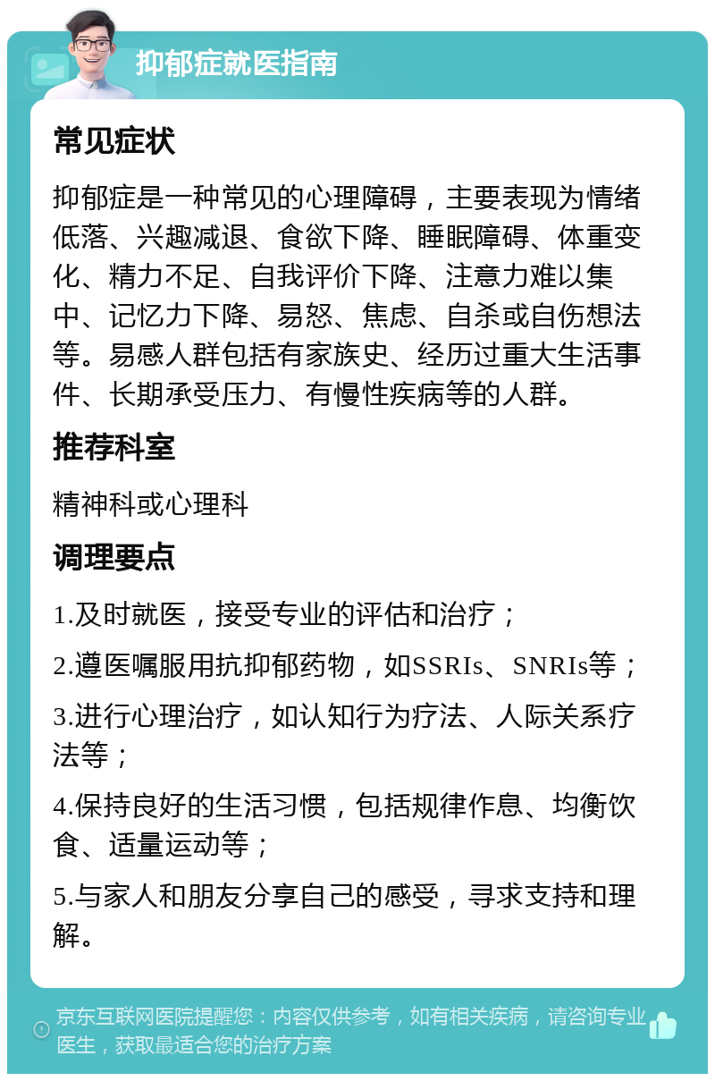 抑郁症就医指南 常见症状 抑郁症是一种常见的心理障碍，主要表现为情绪低落、兴趣减退、食欲下降、睡眠障碍、体重变化、精力不足、自我评价下降、注意力难以集中、记忆力下降、易怒、焦虑、自杀或自伤想法等。易感人群包括有家族史、经历过重大生活事件、长期承受压力、有慢性疾病等的人群。 推荐科室 精神科或心理科 调理要点 1.及时就医，接受专业的评估和治疗； 2.遵医嘱服用抗抑郁药物，如SSRIs、SNRIs等； 3.进行心理治疗，如认知行为疗法、人际关系疗法等； 4.保持良好的生活习惯，包括规律作息、均衡饮食、适量运动等； 5.与家人和朋友分享自己的感受，寻求支持和理解。