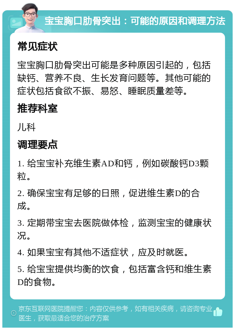 宝宝胸口肋骨突出：可能的原因和调理方法 常见症状 宝宝胸口肋骨突出可能是多种原因引起的，包括缺钙、营养不良、生长发育问题等。其他可能的症状包括食欲不振、易怒、睡眠质量差等。 推荐科室 儿科 调理要点 1. 给宝宝补充维生素AD和钙，例如碳酸钙D3颗粒。 2. 确保宝宝有足够的日照，促进维生素D的合成。 3. 定期带宝宝去医院做体检，监测宝宝的健康状况。 4. 如果宝宝有其他不适症状，应及时就医。 5. 给宝宝提供均衡的饮食，包括富含钙和维生素D的食物。