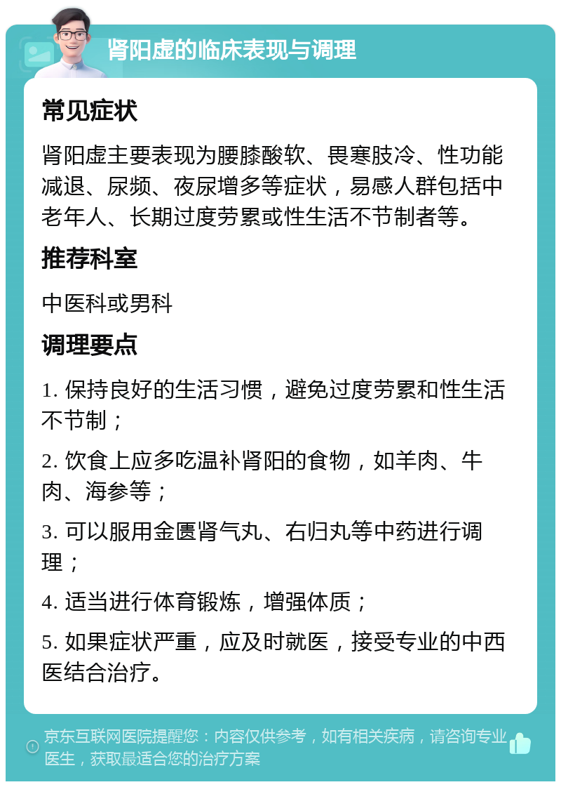 肾阳虚的临床表现与调理 常见症状 肾阳虚主要表现为腰膝酸软、畏寒肢冷、性功能减退、尿频、夜尿增多等症状，易感人群包括中老年人、长期过度劳累或性生活不节制者等。 推荐科室 中医科或男科 调理要点 1. 保持良好的生活习惯，避免过度劳累和性生活不节制； 2. 饮食上应多吃温补肾阳的食物，如羊肉、牛肉、海参等； 3. 可以服用金匮肾气丸、右归丸等中药进行调理； 4. 适当进行体育锻炼，增强体质； 5. 如果症状严重，应及时就医，接受专业的中西医结合治疗。