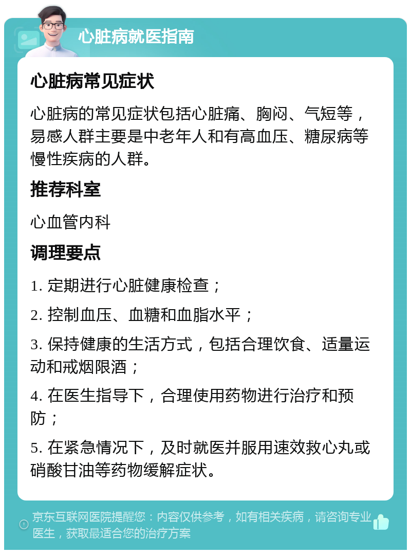 心脏病就医指南 心脏病常见症状 心脏病的常见症状包括心脏痛、胸闷、气短等，易感人群主要是中老年人和有高血压、糖尿病等慢性疾病的人群。 推荐科室 心血管内科 调理要点 1. 定期进行心脏健康检查； 2. 控制血压、血糖和血脂水平； 3. 保持健康的生活方式，包括合理饮食、适量运动和戒烟限酒； 4. 在医生指导下，合理使用药物进行治疗和预防； 5. 在紧急情况下，及时就医并服用速效救心丸或硝酸甘油等药物缓解症状。