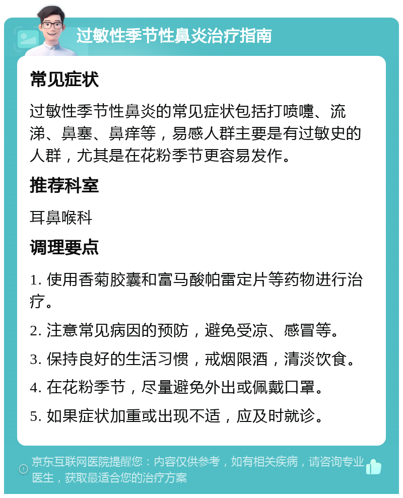 过敏性季节性鼻炎治疗指南 常见症状 过敏性季节性鼻炎的常见症状包括打喷嚏、流涕、鼻塞、鼻痒等，易感人群主要是有过敏史的人群，尤其是在花粉季节更容易发作。 推荐科室 耳鼻喉科 调理要点 1. 使用香菊胶囊和富马酸帕雷定片等药物进行治疗。 2. 注意常见病因的预防，避免受凉、感冒等。 3. 保持良好的生活习惯，戒烟限酒，清淡饮食。 4. 在花粉季节，尽量避免外出或佩戴口罩。 5. 如果症状加重或出现不适，应及时就诊。