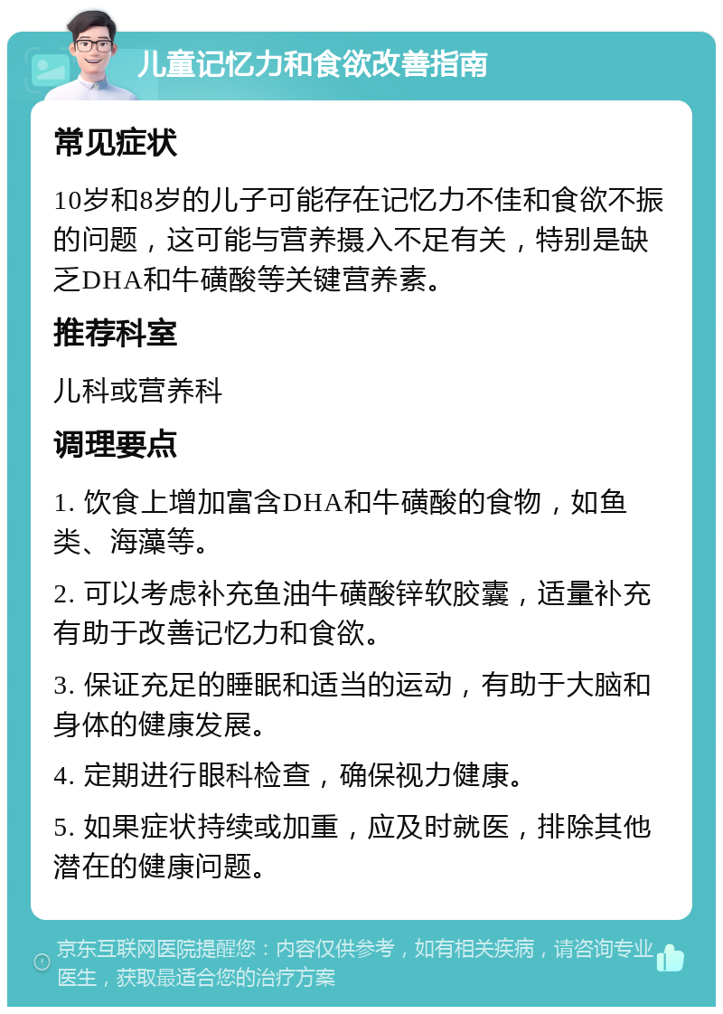 儿童记忆力和食欲改善指南 常见症状 10岁和8岁的儿子可能存在记忆力不佳和食欲不振的问题，这可能与营养摄入不足有关，特别是缺乏DHA和牛磺酸等关键营养素。 推荐科室 儿科或营养科 调理要点 1. 饮食上增加富含DHA和牛磺酸的食物，如鱼类、海藻等。 2. 可以考虑补充鱼油牛磺酸锌软胶囊，适量补充有助于改善记忆力和食欲。 3. 保证充足的睡眠和适当的运动，有助于大脑和身体的健康发展。 4. 定期进行眼科检查，确保视力健康。 5. 如果症状持续或加重，应及时就医，排除其他潜在的健康问题。