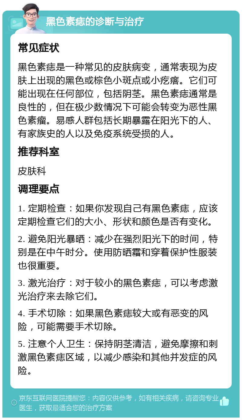 黑色素痣的诊断与治疗 常见症状 黑色素痣是一种常见的皮肤病变，通常表现为皮肤上出现的黑色或棕色小斑点或小疙瘩。它们可能出现在任何部位，包括阴茎。黑色素痣通常是良性的，但在极少数情况下可能会转变为恶性黑色素瘤。易感人群包括长期暴露在阳光下的人、有家族史的人以及免疫系统受损的人。 推荐科室 皮肤科 调理要点 1. 定期检查：如果你发现自己有黑色素痣，应该定期检查它们的大小、形状和颜色是否有变化。 2. 避免阳光暴晒：减少在强烈阳光下的时间，特别是在中午时分。使用防晒霜和穿着保护性服装也很重要。 3. 激光治疗：对于较小的黑色素痣，可以考虑激光治疗来去除它们。 4. 手术切除：如果黑色素痣较大或有恶变的风险，可能需要手术切除。 5. 注意个人卫生：保持阴茎清洁，避免摩擦和刺激黑色素痣区域，以减少感染和其他并发症的风险。