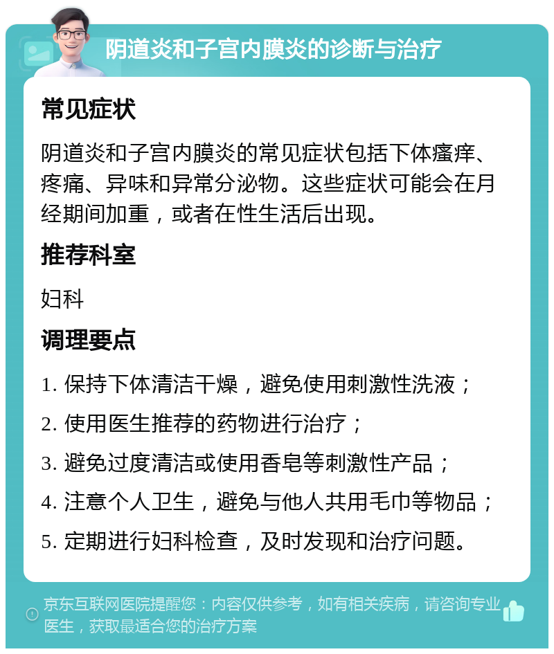 阴道炎和子宫内膜炎的诊断与治疗 常见症状 阴道炎和子宫内膜炎的常见症状包括下体瘙痒、疼痛、异味和异常分泌物。这些症状可能会在月经期间加重，或者在性生活后出现。 推荐科室 妇科 调理要点 1. 保持下体清洁干燥，避免使用刺激性洗液； 2. 使用医生推荐的药物进行治疗； 3. 避免过度清洁或使用香皂等刺激性产品； 4. 注意个人卫生，避免与他人共用毛巾等物品； 5. 定期进行妇科检查，及时发现和治疗问题。