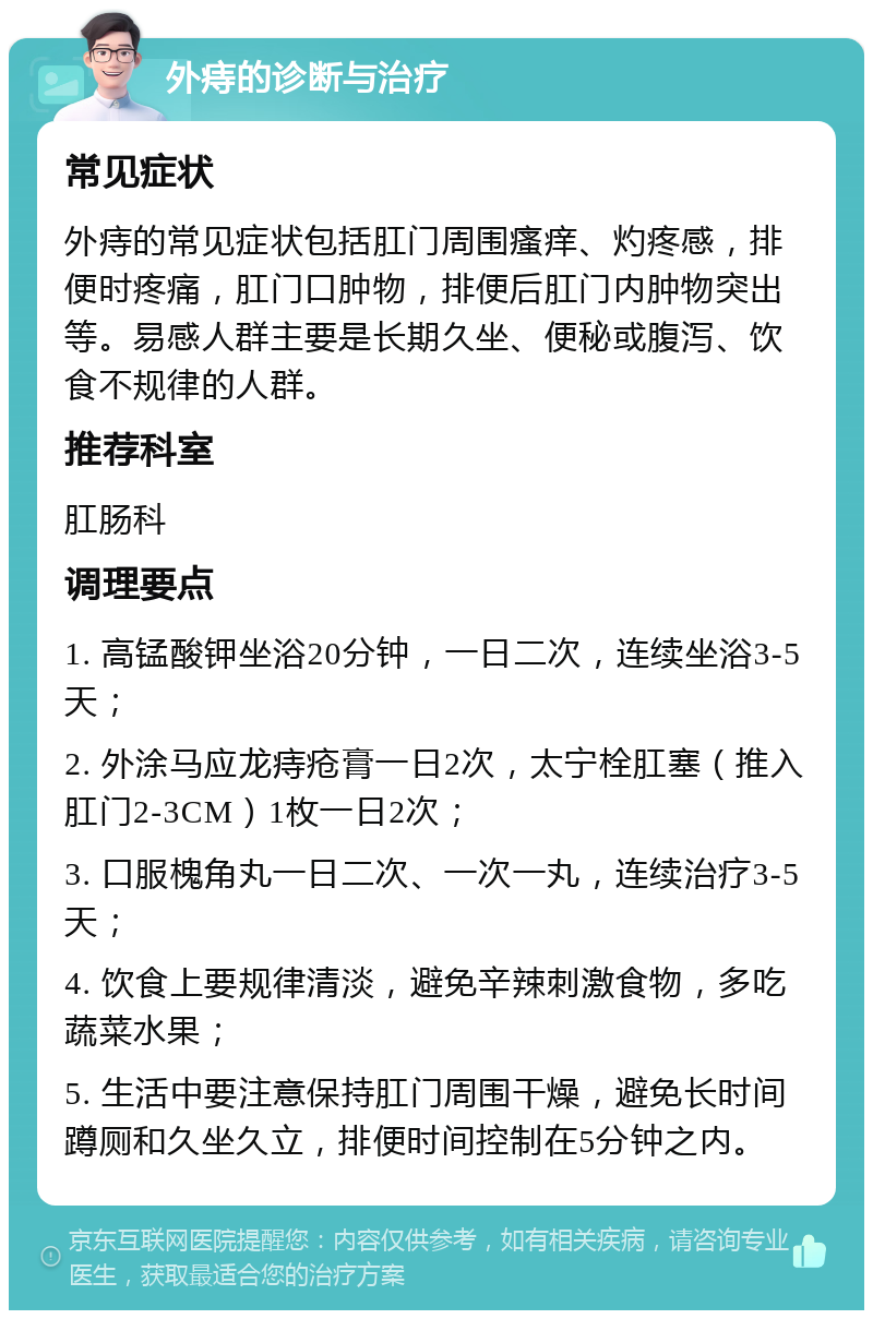 外痔的诊断与治疗 常见症状 外痔的常见症状包括肛门周围瘙痒、灼疼感，排便时疼痛，肛门口肿物，排便后肛门内肿物突出等。易感人群主要是长期久坐、便秘或腹泻、饮食不规律的人群。 推荐科室 肛肠科 调理要点 1. 高锰酸钾坐浴20分钟，一日二次，连续坐浴3-5天； 2. 外涂马应龙痔疮膏一日2次，太宁栓肛塞（推入肛门2-3CM）1枚一日2次； 3. 口服槐角丸一日二次、一次一丸，连续治疗3-5天； 4. 饮食上要规律清淡，避免辛辣刺激食物，多吃蔬菜水果； 5. 生活中要注意保持肛门周围干燥，避免长时间蹲厕和久坐久立，排便时间控制在5分钟之内。