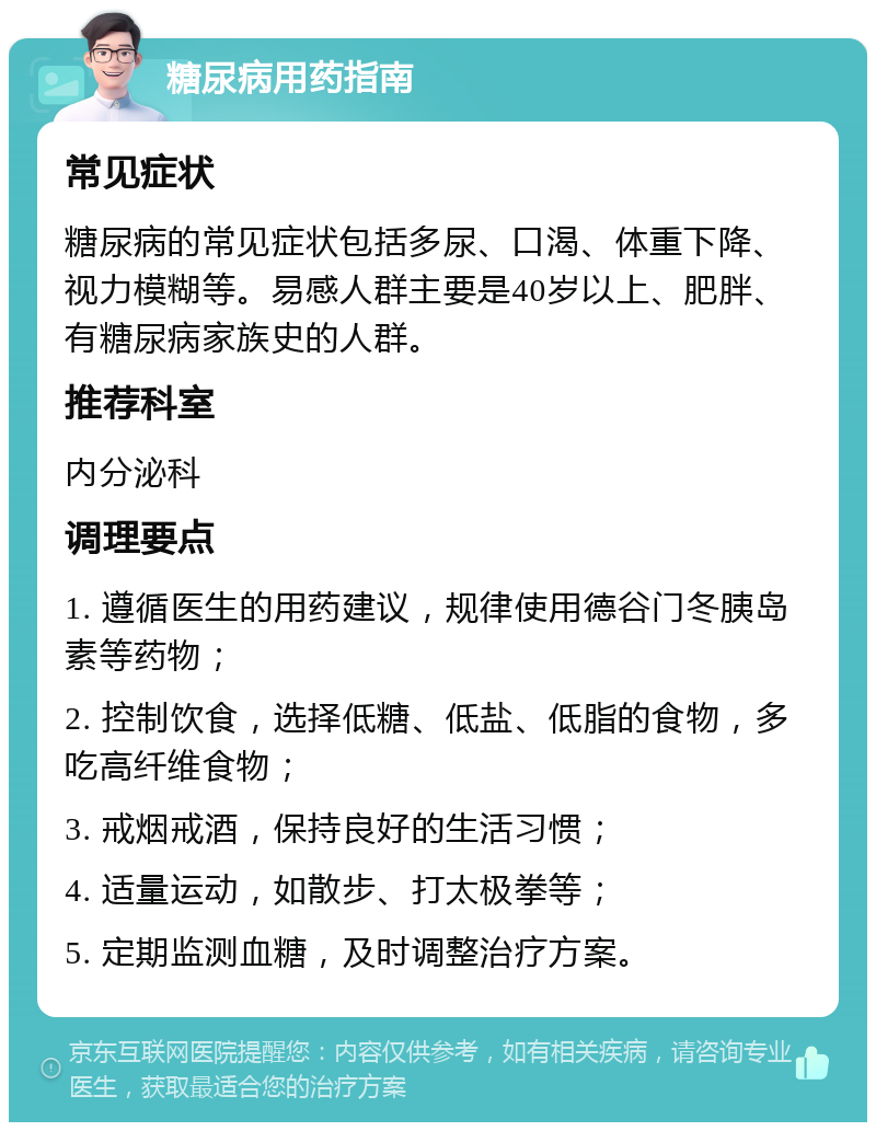 糖尿病用药指南 常见症状 糖尿病的常见症状包括多尿、口渴、体重下降、视力模糊等。易感人群主要是40岁以上、肥胖、有糖尿病家族史的人群。 推荐科室 内分泌科 调理要点 1. 遵循医生的用药建议，规律使用德谷门冬胰岛素等药物； 2. 控制饮食，选择低糖、低盐、低脂的食物，多吃高纤维食物； 3. 戒烟戒酒，保持良好的生活习惯； 4. 适量运动，如散步、打太极拳等； 5. 定期监测血糖，及时调整治疗方案。