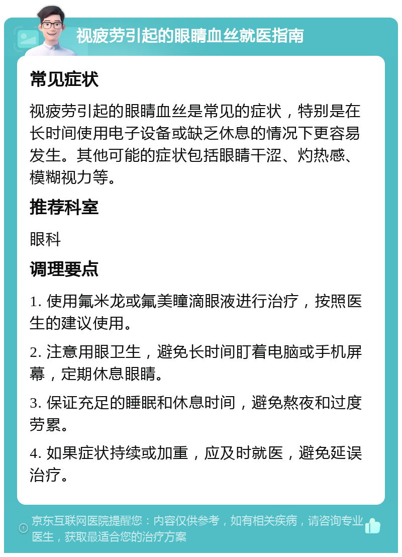 视疲劳引起的眼睛血丝就医指南 常见症状 视疲劳引起的眼睛血丝是常见的症状，特别是在长时间使用电子设备或缺乏休息的情况下更容易发生。其他可能的症状包括眼睛干涩、灼热感、模糊视力等。 推荐科室 眼科 调理要点 1. 使用氟米龙或氟美瞳滴眼液进行治疗，按照医生的建议使用。 2. 注意用眼卫生，避免长时间盯着电脑或手机屏幕，定期休息眼睛。 3. 保证充足的睡眠和休息时间，避免熬夜和过度劳累。 4. 如果症状持续或加重，应及时就医，避免延误治疗。