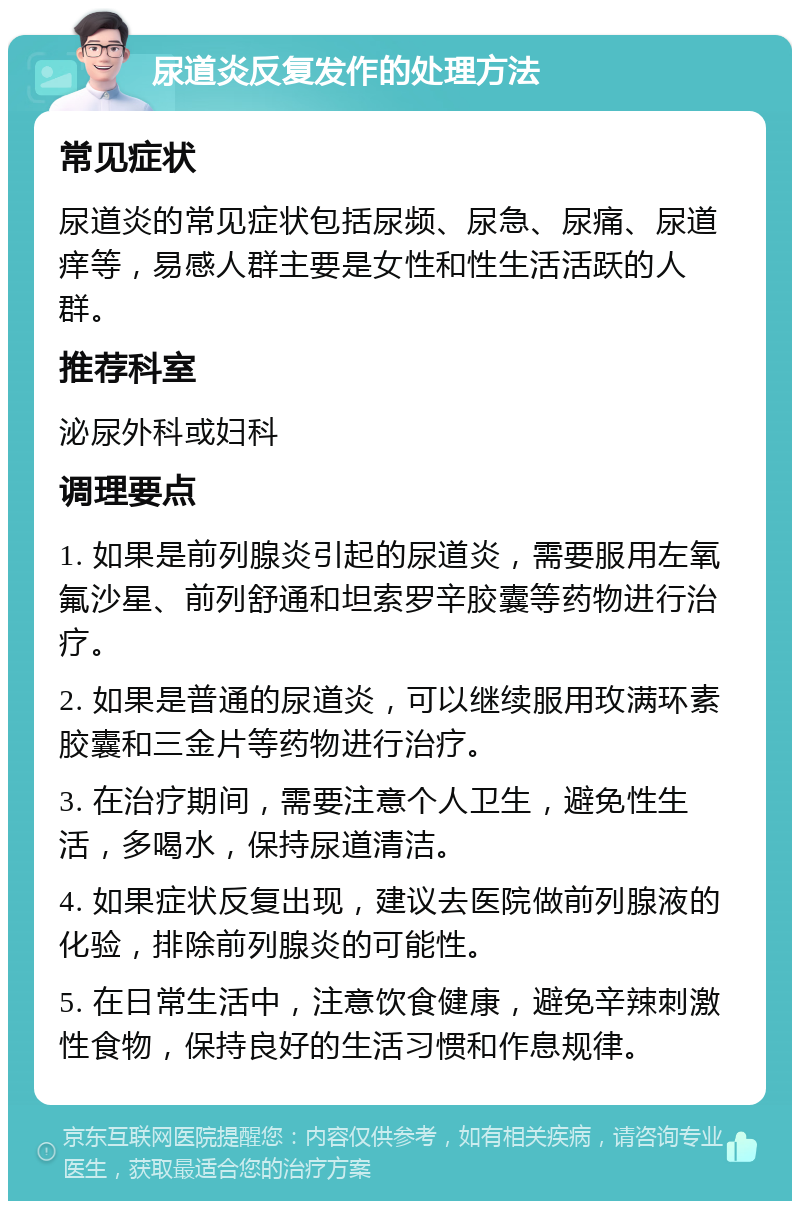 尿道炎反复发作的处理方法 常见症状 尿道炎的常见症状包括尿频、尿急、尿痛、尿道痒等，易感人群主要是女性和性生活活跃的人群。 推荐科室 泌尿外科或妇科 调理要点 1. 如果是前列腺炎引起的尿道炎，需要服用左氧氟沙星、前列舒通和坦索罗辛胶囊等药物进行治疗。 2. 如果是普通的尿道炎，可以继续服用玫满环素胶囊和三金片等药物进行治疗。 3. 在治疗期间，需要注意个人卫生，避免性生活，多喝水，保持尿道清洁。 4. 如果症状反复出现，建议去医院做前列腺液的化验，排除前列腺炎的可能性。 5. 在日常生活中，注意饮食健康，避免辛辣刺激性食物，保持良好的生活习惯和作息规律。