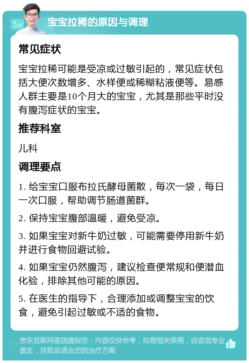 宝宝拉稀的原因与调理 常见症状 宝宝拉稀可能是受凉或过敏引起的，常见症状包括大便次数增多、水样便或稀糊粘液便等。易感人群主要是10个月大的宝宝，尤其是那些平时没有腹泻症状的宝宝。 推荐科室 儿科 调理要点 1. 给宝宝口服布拉氏酵母菌散，每次一袋，每日一次口服，帮助调节肠道菌群。 2. 保持宝宝腹部温暖，避免受凉。 3. 如果宝宝对新牛奶过敏，可能需要停用新牛奶并进行食物回避试验。 4. 如果宝宝仍然腹泻，建议检查便常规和便潜血化验，排除其他可能的原因。 5. 在医生的指导下，合理添加或调整宝宝的饮食，避免引起过敏或不适的食物。