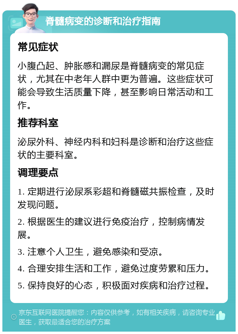 脊髓病变的诊断和治疗指南 常见症状 小腹凸起、肿胀感和漏尿是脊髓病变的常见症状，尤其在中老年人群中更为普遍。这些症状可能会导致生活质量下降，甚至影响日常活动和工作。 推荐科室 泌尿外科、神经内科和妇科是诊断和治疗这些症状的主要科室。 调理要点 1. 定期进行泌尿系彩超和脊髓磁共振检查，及时发现问题。 2. 根据医生的建议进行免疫治疗，控制病情发展。 3. 注意个人卫生，避免感染和受凉。 4. 合理安排生活和工作，避免过度劳累和压力。 5. 保持良好的心态，积极面对疾病和治疗过程。