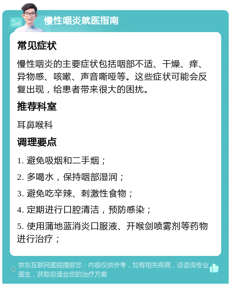 慢性咽炎就医指南 常见症状 慢性咽炎的主要症状包括咽部不适、干燥、痒、异物感、咳嗽、声音嘶哑等。这些症状可能会反复出现，给患者带来很大的困扰。 推荐科室 耳鼻喉科 调理要点 1. 避免吸烟和二手烟； 2. 多喝水，保持咽部湿润； 3. 避免吃辛辣、刺激性食物； 4. 定期进行口腔清洁，预防感染； 5. 使用蒲地蓝消炎口服液、开喉剑喷雾剂等药物进行治疗；