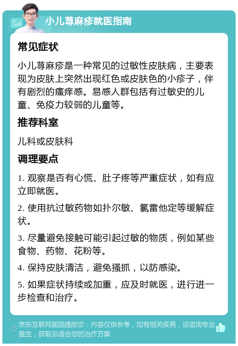 小儿荨麻疹就医指南 常见症状 小儿荨麻疹是一种常见的过敏性皮肤病，主要表现为皮肤上突然出现红色或皮肤色的小疹子，伴有剧烈的瘙痒感。易感人群包括有过敏史的儿童、免疫力较弱的儿童等。 推荐科室 儿科或皮肤科 调理要点 1. 观察是否有心慌、肚子疼等严重症状，如有应立即就医。 2. 使用抗过敏药物如扑尔敏、氯雷他定等缓解症状。 3. 尽量避免接触可能引起过敏的物质，例如某些食物、药物、花粉等。 4. 保持皮肤清洁，避免搔抓，以防感染。 5. 如果症状持续或加重，应及时就医，进行进一步检查和治疗。