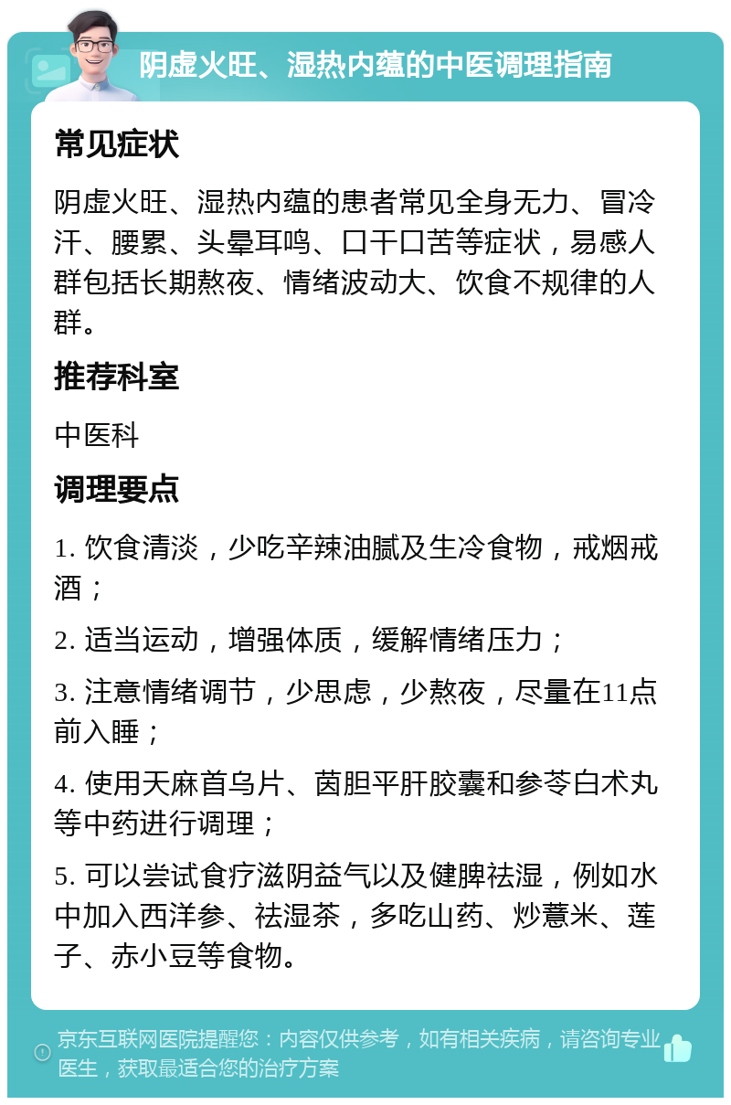 阴虚火旺、湿热内蕴的中医调理指南 常见症状 阴虚火旺、湿热内蕴的患者常见全身无力、冒冷汗、腰累、头晕耳鸣、口干口苦等症状，易感人群包括长期熬夜、情绪波动大、饮食不规律的人群。 推荐科室 中医科 调理要点 1. 饮食清淡，少吃辛辣油腻及生冷食物，戒烟戒酒； 2. 适当运动，增强体质，缓解情绪压力； 3. 注意情绪调节，少思虑，少熬夜，尽量在11点前入睡； 4. 使用天麻首乌片、茵胆平肝胶囊和参苓白术丸等中药进行调理； 5. 可以尝试食疗滋阴益气以及健脾祛湿，例如水中加入西洋参、祛湿茶，多吃山药、炒薏米、莲子、赤小豆等食物。