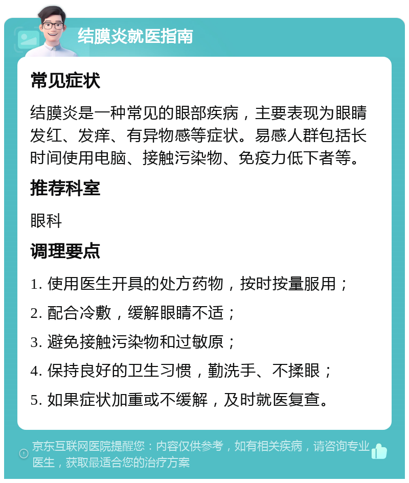 结膜炎就医指南 常见症状 结膜炎是一种常见的眼部疾病，主要表现为眼睛发红、发痒、有异物感等症状。易感人群包括长时间使用电脑、接触污染物、免疫力低下者等。 推荐科室 眼科 调理要点 1. 使用医生开具的处方药物，按时按量服用； 2. 配合冷敷，缓解眼睛不适； 3. 避免接触污染物和过敏原； 4. 保持良好的卫生习惯，勤洗手、不揉眼； 5. 如果症状加重或不缓解，及时就医复查。