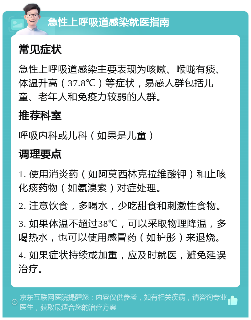 急性上呼吸道感染就医指南 常见症状 急性上呼吸道感染主要表现为咳嗽、喉咙有痰、体温升高（37.8℃）等症状，易感人群包括儿童、老年人和免疫力较弱的人群。 推荐科室 呼吸内科或儿科（如果是儿童） 调理要点 1. 使用消炎药（如阿莫西林克拉维酸钾）和止咳化痰药物（如氨溴索）对症处理。 2. 注意饮食，多喝水，少吃甜食和刺激性食物。 3. 如果体温不超过38℃，可以采取物理降温，多喝热水，也可以使用感冒药（如护彤）来退烧。 4. 如果症状持续或加重，应及时就医，避免延误治疗。