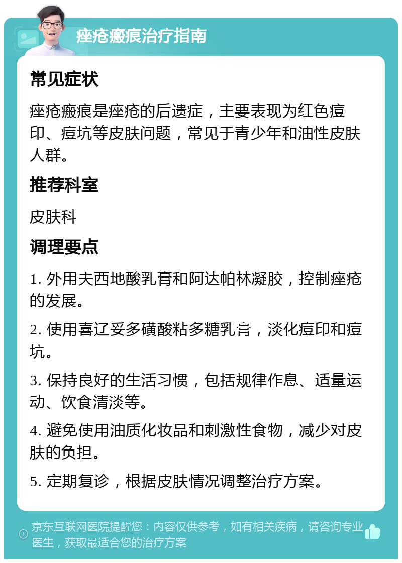 痤疮瘢痕治疗指南 常见症状 痤疮瘢痕是痤疮的后遗症，主要表现为红色痘印、痘坑等皮肤问题，常见于青少年和油性皮肤人群。 推荐科室 皮肤科 调理要点 1. 外用夫西地酸乳膏和阿达帕林凝胶，控制痤疮的发展。 2. 使用喜辽妥多磺酸粘多糖乳膏，淡化痘印和痘坑。 3. 保持良好的生活习惯，包括规律作息、适量运动、饮食清淡等。 4. 避免使用油质化妆品和刺激性食物，减少对皮肤的负担。 5. 定期复诊，根据皮肤情况调整治疗方案。