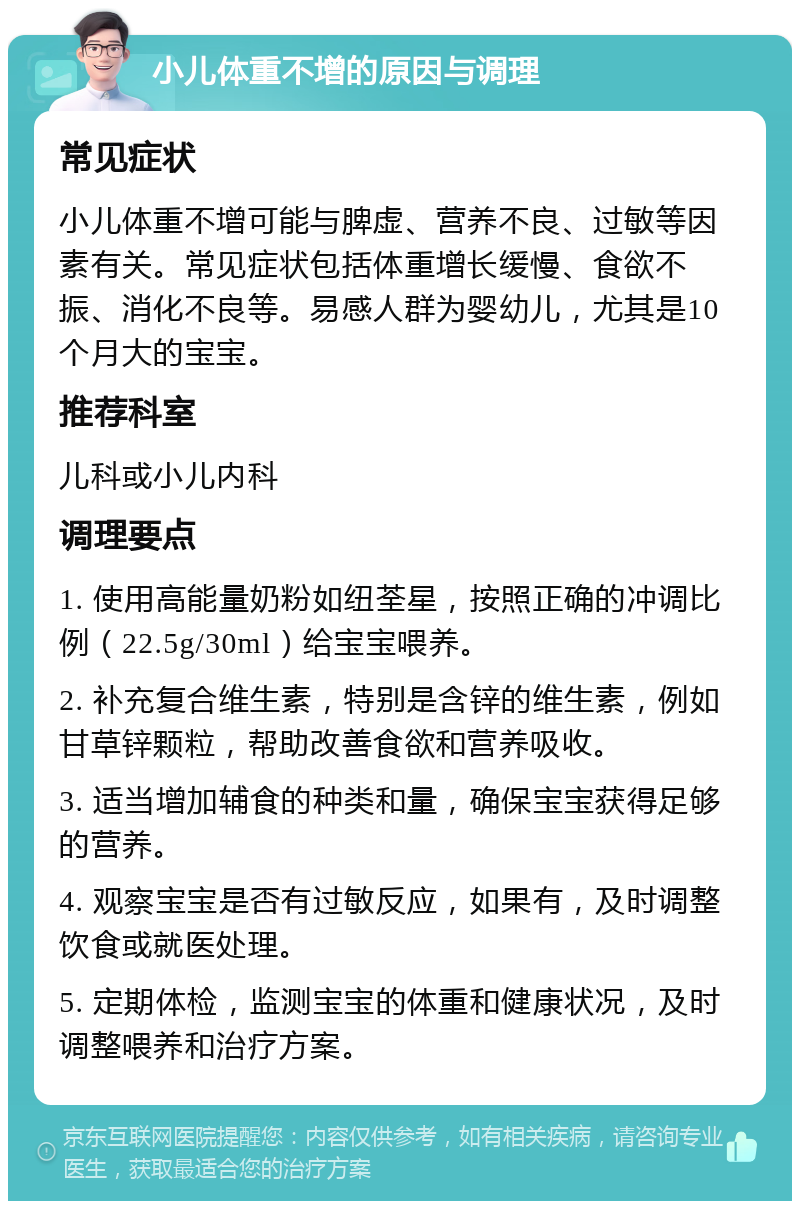 小儿体重不增的原因与调理 常见症状 小儿体重不增可能与脾虚、营养不良、过敏等因素有关。常见症状包括体重增长缓慢、食欲不振、消化不良等。易感人群为婴幼儿，尤其是10个月大的宝宝。 推荐科室 儿科或小儿内科 调理要点 1. 使用高能量奶粉如纽荃星，按照正确的冲调比例（22.5g/30ml）给宝宝喂养。 2. 补充复合维生素，特别是含锌的维生素，例如甘草锌颗粒，帮助改善食欲和营养吸收。 3. 适当增加辅食的种类和量，确保宝宝获得足够的营养。 4. 观察宝宝是否有过敏反应，如果有，及时调整饮食或就医处理。 5. 定期体检，监测宝宝的体重和健康状况，及时调整喂养和治疗方案。