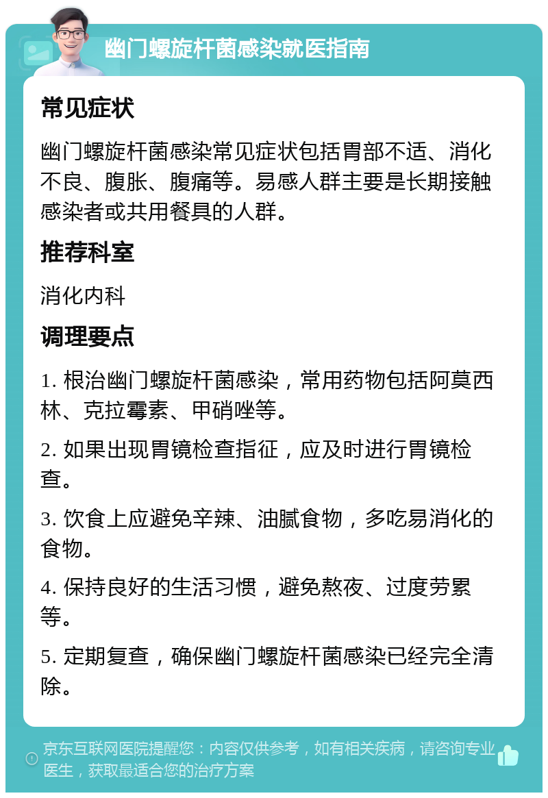 幽门螺旋杆菌感染就医指南 常见症状 幽门螺旋杆菌感染常见症状包括胃部不适、消化不良、腹胀、腹痛等。易感人群主要是长期接触感染者或共用餐具的人群。 推荐科室 消化内科 调理要点 1. 根治幽门螺旋杆菌感染，常用药物包括阿莫西林、克拉霉素、甲硝唑等。 2. 如果出现胃镜检查指征，应及时进行胃镜检查。 3. 饮食上应避免辛辣、油腻食物，多吃易消化的食物。 4. 保持良好的生活习惯，避免熬夜、过度劳累等。 5. 定期复查，确保幽门螺旋杆菌感染已经完全清除。