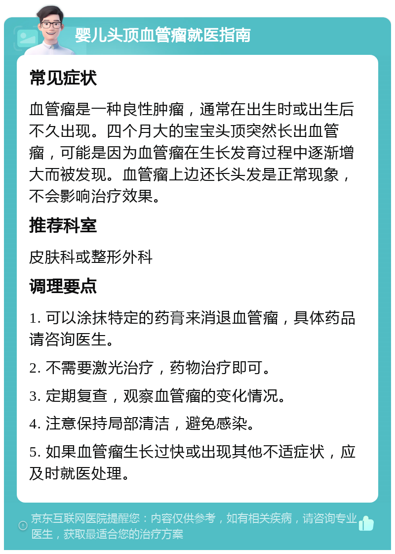 婴儿头顶血管瘤就医指南 常见症状 血管瘤是一种良性肿瘤，通常在出生时或出生后不久出现。四个月大的宝宝头顶突然长出血管瘤，可能是因为血管瘤在生长发育过程中逐渐增大而被发现。血管瘤上边还长头发是正常现象，不会影响治疗效果。 推荐科室 皮肤科或整形外科 调理要点 1. 可以涂抹特定的药膏来消退血管瘤，具体药品请咨询医生。 2. 不需要激光治疗，药物治疗即可。 3. 定期复查，观察血管瘤的变化情况。 4. 注意保持局部清洁，避免感染。 5. 如果血管瘤生长过快或出现其他不适症状，应及时就医处理。