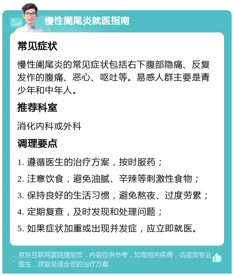 慢性阑尾炎就医指南 常见症状 慢性阑尾炎的常见症状包括右下腹部隐痛、反复发作的腹痛、恶心、呕吐等。易感人群主要是青少年和中年人。 推荐科室 消化内科或外科 调理要点 1. 遵循医生的治疗方案，按时服药； 2. 注意饮食，避免油腻、辛辣等刺激性食物； 3. 保持良好的生活习惯，避免熬夜、过度劳累； 4. 定期复查，及时发现和处理问题； 5. 如果症状加重或出现并发症，应立即就医。