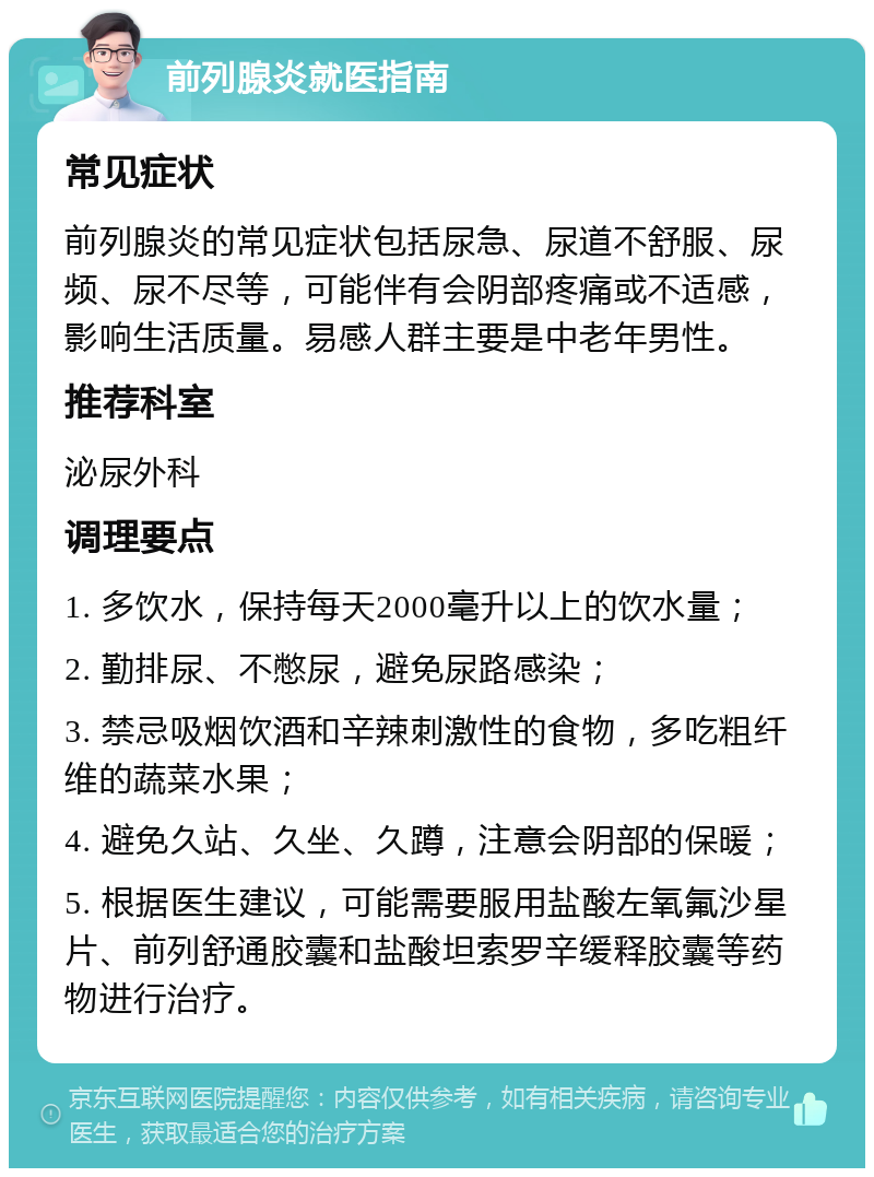 前列腺炎就医指南 常见症状 前列腺炎的常见症状包括尿急、尿道不舒服、尿频、尿不尽等，可能伴有会阴部疼痛或不适感，影响生活质量。易感人群主要是中老年男性。 推荐科室 泌尿外科 调理要点 1. 多饮水，保持每天2000毫升以上的饮水量； 2. 勤排尿、不憋尿，避免尿路感染； 3. 禁忌吸烟饮酒和辛辣刺激性的食物，多吃粗纤维的蔬菜水果； 4. 避免久站、久坐、久蹲，注意会阴部的保暖； 5. 根据医生建议，可能需要服用盐酸左氧氟沙星片、前列舒通胶囊和盐酸坦索罗辛缓释胶囊等药物进行治疗。