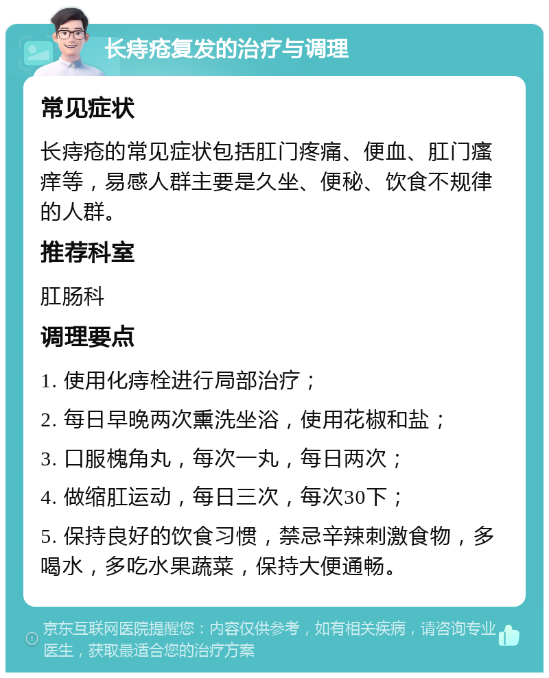 长痔疮复发的治疗与调理 常见症状 长痔疮的常见症状包括肛门疼痛、便血、肛门瘙痒等，易感人群主要是久坐、便秘、饮食不规律的人群。 推荐科室 肛肠科 调理要点 1. 使用化痔栓进行局部治疗； 2. 每日早晚两次熏洗坐浴，使用花椒和盐； 3. 口服槐角丸，每次一丸，每日两次； 4. 做缩肛运动，每日三次，每次30下； 5. 保持良好的饮食习惯，禁忌辛辣刺激食物，多喝水，多吃水果蔬菜，保持大便通畅。