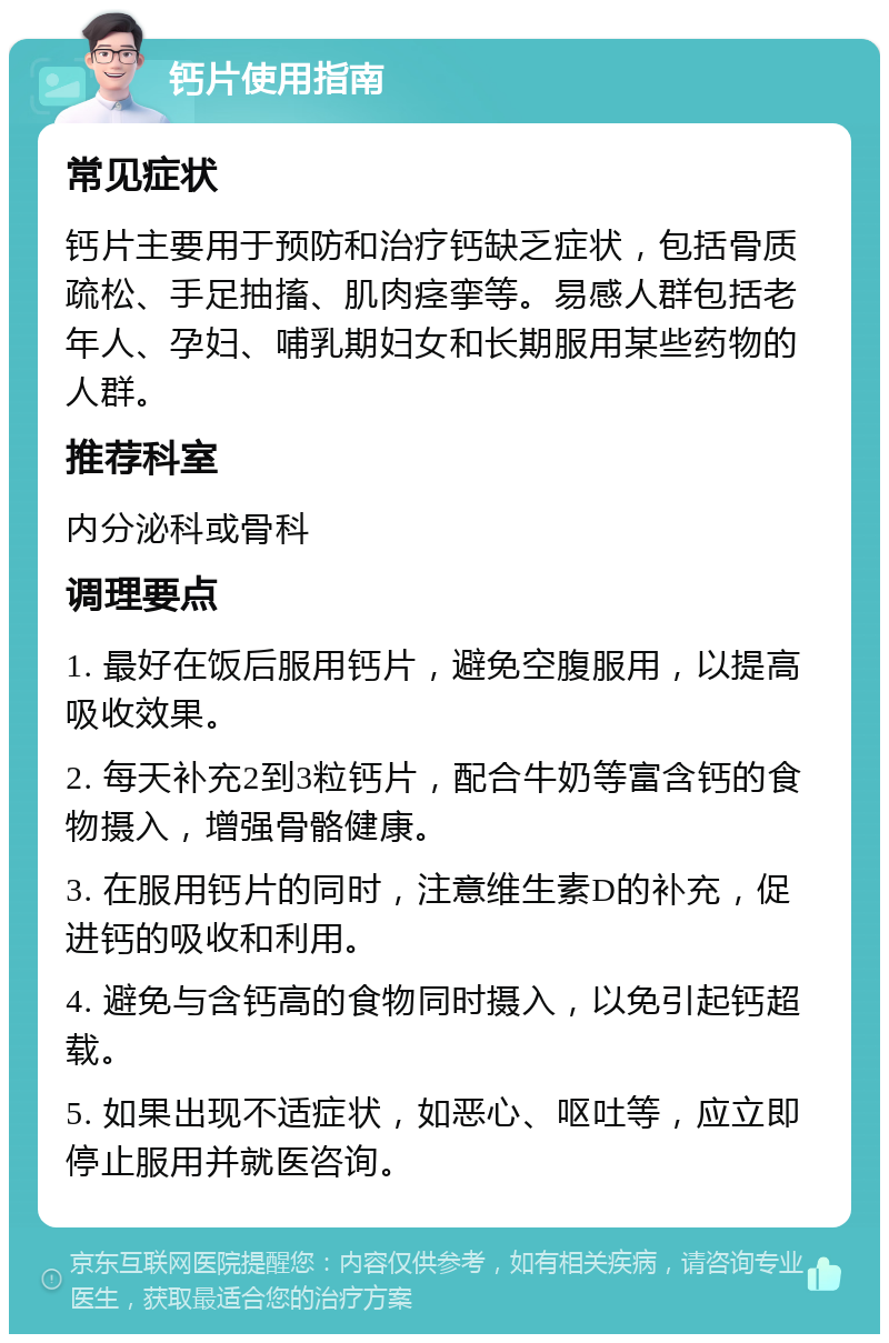 钙片使用指南 常见症状 钙片主要用于预防和治疗钙缺乏症状，包括骨质疏松、手足抽搐、肌肉痉挛等。易感人群包括老年人、孕妇、哺乳期妇女和长期服用某些药物的人群。 推荐科室 内分泌科或骨科 调理要点 1. 最好在饭后服用钙片，避免空腹服用，以提高吸收效果。 2. 每天补充2到3粒钙片，配合牛奶等富含钙的食物摄入，增强骨骼健康。 3. 在服用钙片的同时，注意维生素D的补充，促进钙的吸收和利用。 4. 避免与含钙高的食物同时摄入，以免引起钙超载。 5. 如果出现不适症状，如恶心、呕吐等，应立即停止服用并就医咨询。