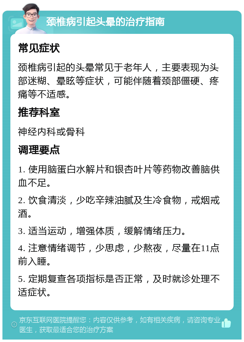 颈椎病引起头晕的治疗指南 常见症状 颈椎病引起的头晕常见于老年人，主要表现为头部迷糊、晕眩等症状，可能伴随着颈部僵硬、疼痛等不适感。 推荐科室 神经内科或骨科 调理要点 1. 使用脑蛋白水解片和银杏叶片等药物改善脑供血不足。 2. 饮食清淡，少吃辛辣油腻及生冷食物，戒烟戒酒。 3. 适当运动，增强体质，缓解情绪压力。 4. 注意情绪调节，少思虑，少熬夜，尽量在11点前入睡。 5. 定期复查各项指标是否正常，及时就诊处理不适症状。