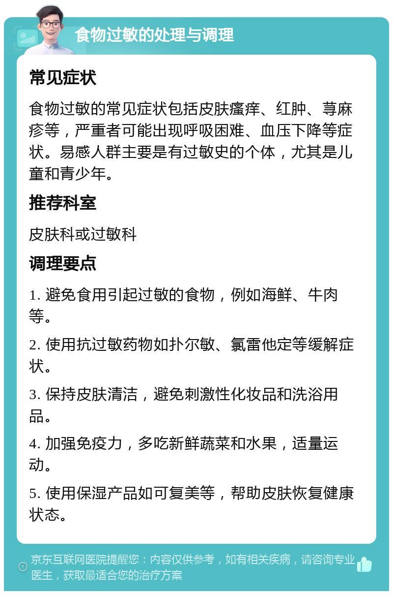 食物过敏的处理与调理 常见症状 食物过敏的常见症状包括皮肤瘙痒、红肿、荨麻疹等，严重者可能出现呼吸困难、血压下降等症状。易感人群主要是有过敏史的个体，尤其是儿童和青少年。 推荐科室 皮肤科或过敏科 调理要点 1. 避免食用引起过敏的食物，例如海鲜、牛肉等。 2. 使用抗过敏药物如扑尔敏、氯雷他定等缓解症状。 3. 保持皮肤清洁，避免刺激性化妆品和洗浴用品。 4. 加强免疫力，多吃新鲜蔬菜和水果，适量运动。 5. 使用保湿产品如可复美等，帮助皮肤恢复健康状态。