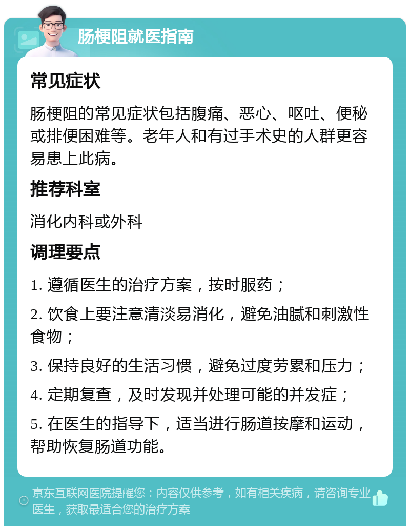 肠梗阻就医指南 常见症状 肠梗阻的常见症状包括腹痛、恶心、呕吐、便秘或排便困难等。老年人和有过手术史的人群更容易患上此病。 推荐科室 消化内科或外科 调理要点 1. 遵循医生的治疗方案，按时服药； 2. 饮食上要注意清淡易消化，避免油腻和刺激性食物； 3. 保持良好的生活习惯，避免过度劳累和压力； 4. 定期复查，及时发现并处理可能的并发症； 5. 在医生的指导下，适当进行肠道按摩和运动，帮助恢复肠道功能。