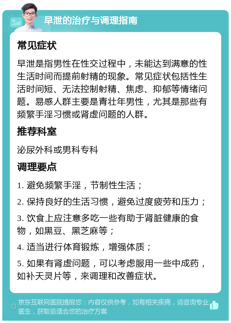 早泄的治疗与调理指南 常见症状 早泄是指男性在性交过程中，未能达到满意的性生活时间而提前射精的现象。常见症状包括性生活时间短、无法控制射精、焦虑、抑郁等情绪问题。易感人群主要是青壮年男性，尤其是那些有频繁手淫习惯或肾虚问题的人群。 推荐科室 泌尿外科或男科专科 调理要点 1. 避免频繁手淫，节制性生活； 2. 保持良好的生活习惯，避免过度疲劳和压力； 3. 饮食上应注意多吃一些有助于肾脏健康的食物，如黑豆、黑芝麻等； 4. 适当进行体育锻炼，增强体质； 5. 如果有肾虚问题，可以考虑服用一些中成药，如补天灵片等，来调理和改善症状。